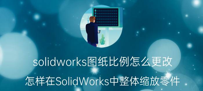 solidworks图纸比例怎么更改 怎样在SolidWorks中整体缩放零件？